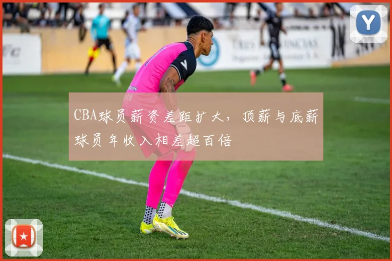 CBA球员薪资差距扩大,顶薪与底薪球员年收入相差超百倍