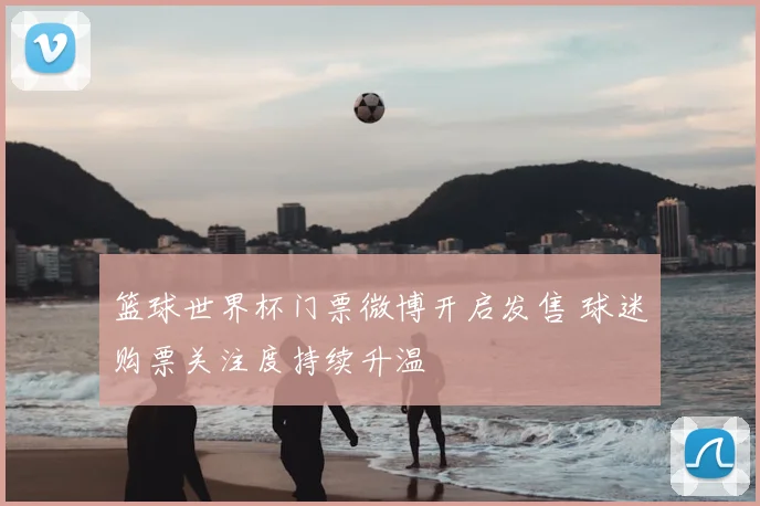 篮球世界杯门票微博开启发售 球迷购票关注度持续升温