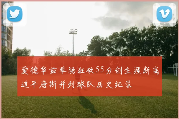 爱德华兹单场狂砍55分创生涯新高追平唐斯并列球队历史纪录