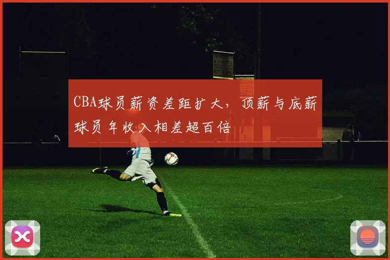 CBA球员薪资差距扩大，顶薪与底薪球员年收入相差超百倍