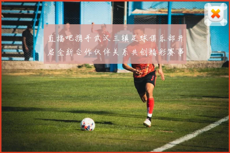 直播吧携手武汉三镇足球俱乐部开启全新合作伙伴关系共创精彩赛事体验