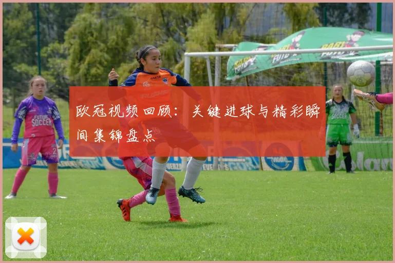 欧冠视频回顾:关键进球与精彩瞬间集锦盘点