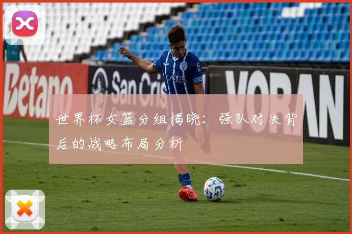 世界杯女篮分组揭晓：强队对决背后的战略布局分析