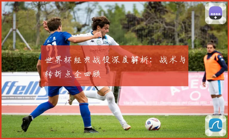 世界杯经典战役深度解析：战术与转折点全回顾