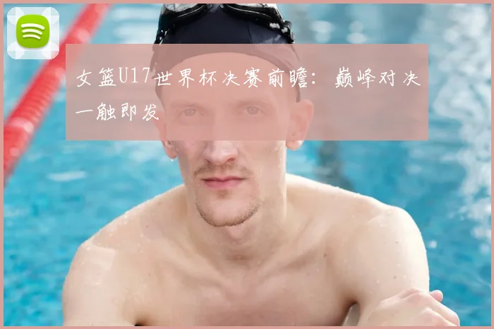女篮U17世界杯决赛前瞻:巅峰对决一触即发