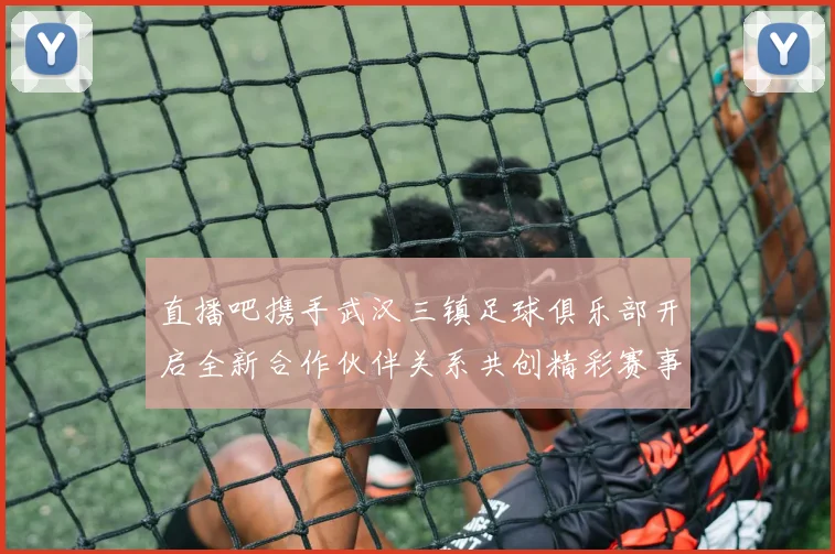 直播吧携手武汉三镇足球俱乐部开启全新合作伙伴关系共创精彩赛事体验