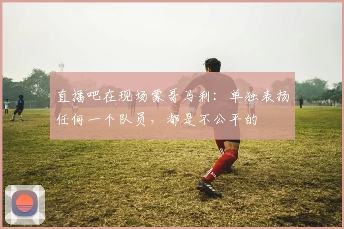 直播吧在现场蒙哥马利：单独表扬任何一个队员，都是不公平的