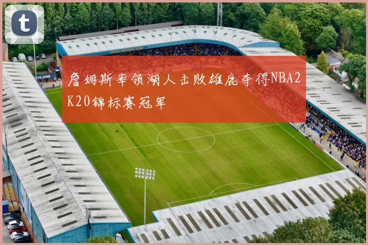 詹姆斯率领湖人击败雄鹿夺得NBA2K20锦标赛冠军