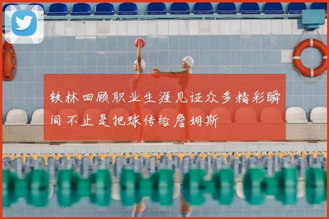 铁林回顾职业生涯见证众多精彩瞬间不止是把球传给詹姆斯