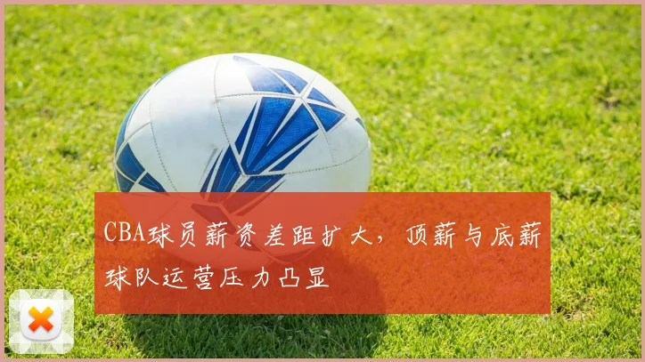 CBA球员薪资差距扩大，顶薪与底薪球队运营压力凸显