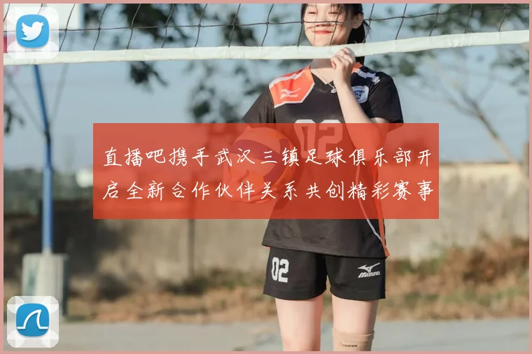 直播吧携手武汉三镇足球俱乐部开启全新合作伙伴关系共创精彩赛事体验