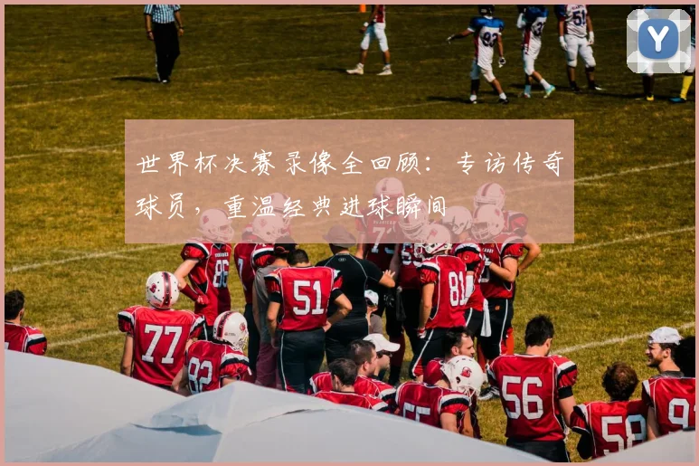 世界杯决赛录像全回顾：专访传奇球员，重温经典进球瞬间