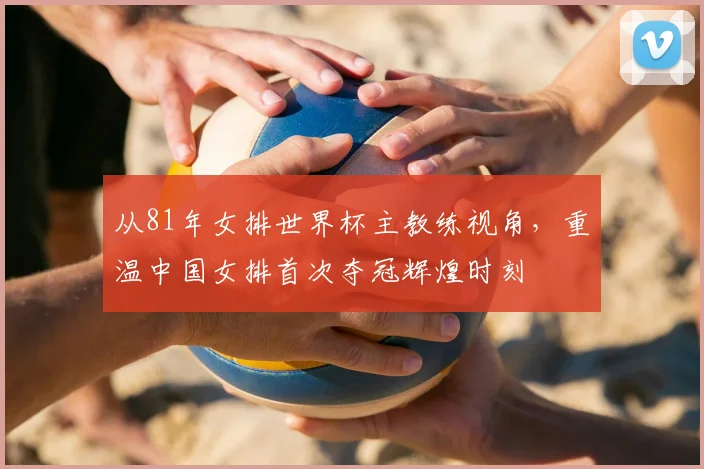 从81年女排世界杯主教练视角，重温中国女排首次夺冠辉煌时刻